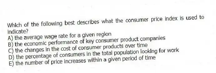 Which of the following best describes what the consumer price index is used to indicate?
A) the average wage rate for a given region
B) the economic performance of key consumer product companies
C) the changes in the cost of consumer products over time
D) the percentage of consumers in the total population looking for work
E) the number of price increases within a given period of time