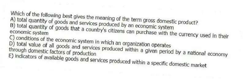 Which of the following best gives the meaning of the term gross domestic product?
A) total quantity of goods and services produced by an economic system
B) total quantity of goods that a country's citizens can purchase with the currency used in their economic system
C) conditions of the economic system in which an organization operates
D) total value of all goods and services produced within a given period by a national economy through domestic factors of production
E) indicators of available goods and services produced within a specific domestic market