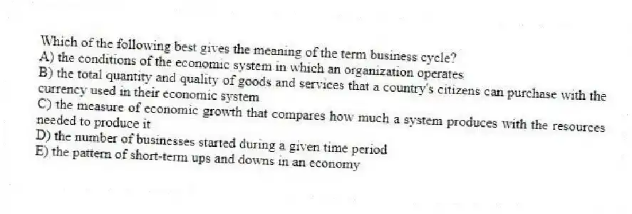 Which of the following best gives the meaning of the term business cycle?
A) the conditions of the economic system in which an organization operates
B) the total quantity and quality of goods and services that a country's citizens can purchase with the currency used in their economic system
C) the measure of economic growth that compares how much a system produces with the resources needed to produce it
D) the number of businesses started during a given time period
E) the pattern of short-term ups and downs in an economy