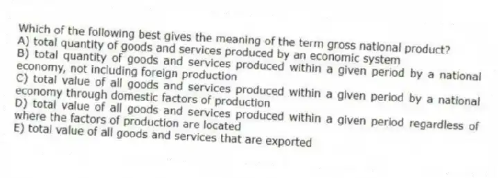 Which of the following best gives the meaning of the term gross national product?
A) total quantity of goods and services produced by an economic system
B) total quantity of goods and services produced within a given period by a national economy, not including foreign production
C) total value of all goods and services produced within a given period by a national economy through domestic factors of production
D) total value of all goods and services produced within a given period regardless of where the factors of production are located
E) total value of all goods and services that are exported