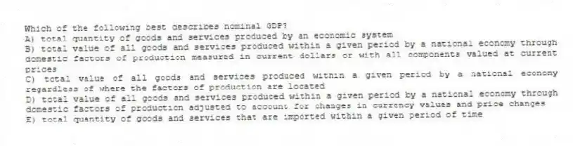 Which of the following best describes nominal GDP?
A) total quantity of goods and services produced by an economic system
B) total value of all goods and services produced within a given period by a national economy through domestic factors of production measured in current dollars or with all components valued at current prices
C) total value of all goods and services produced within a given period by a national economy regardless of where the factors of production are located
D) total value of all goods and services produced within a given period by a national economy through domestic factors of production adjusted to account for changes in currency values and price changes
E) total quantity of goods and services that are imported within a given period of time