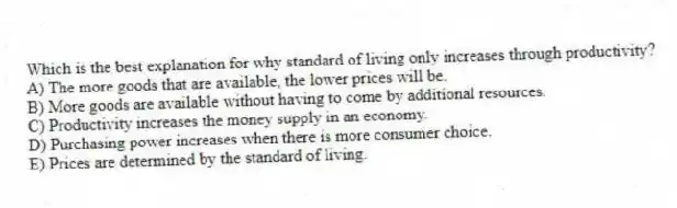 Which is the best explanation for why standard of living only increases through productivity?
A) The more goods that are available, the lower prices will be.
B) More goods are available without having to come by additional resources.
C) Productivity increases the money supply in an economy.
D) Purchasing power increases when there is more consumer choice.
E) Prices are determined by the standard of living.