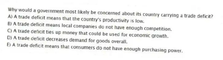 Why would a government most likely be concerned about its country carrying a trade deficit?
A) A trade deficit means that the country's productivity is low.
B) A trade deficit means local companies do not have enough competition.
C) A trade deficit ties up money that could be used for economic growth.
D) A trade deficit decreases demand for goods overall.
E) A trade deficit means that consumers do not have enough purchasing power.