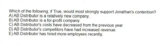 Which of the following, if True, would most strongly support Jonathan's contention?
A) AB Distributor is a relatively new company.
B) AB Distributor is a for-profit company.
C) AB Distributor's costs have decreased from the previous year.
D) AB Distributor's competitors have had increased revenue.
E) AB Distributor has hired more employees recently.