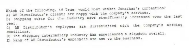 Which of the following, if True, would most weaken Jonathan's contention?
A) AB Distributor's clients are happy with the company's services.
B) Shipping costs for the industry have significantly increased over the last year.
C) AB Distributor's employees are dissatisfied with the company's working conditions.
D) The shipping intermediary industry has experienced a slowdown overall.
E) Many of AB Distributor's employees are new to the business.