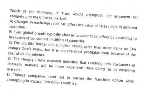 Which of the following, if True, would strengthen the argument for competing in the Chinese market?
A) Changes in exchange rates can affect the value of sales made in different countries.
B) Even global brands typically choose to tailor their offerings according to the tastes of consumers in different countries.
C) The Big Bite Burger has a higher selling price than other items on The Hungry Cow's menu, but it is not the most profitable item because of the cost of its ingredients.
D) The Hungry Cow's research indicates that reaching new customers in domestic markets will be more expensive than doing so in emerging markets.
E) Chinese companies tend not to pursue the franchise option when attempting to expand into other countries.
