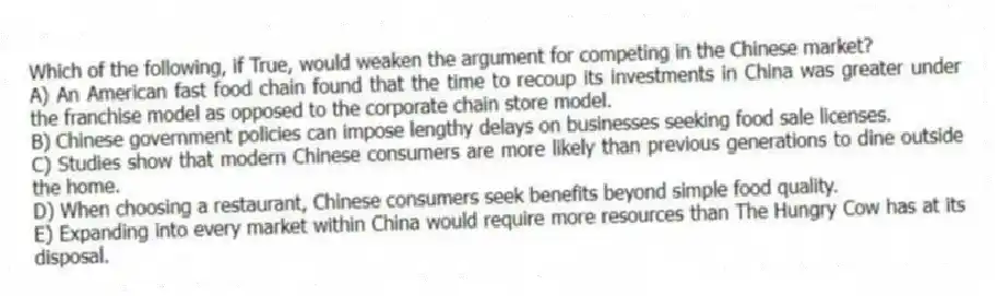 Which of the following, if True, would weaken the argument for competing in the Chinese market?
A) An American fast food chain found that the time to recoup its investments in China was greater under the franchise model as opposed to the corporate chain store model.
B) Chinese government policies can impose lengthy delays on businesses seeking food sale licenses.
C) Studies show that modern Chinese consumers are more likely than previous generations to dine outside the home.
D) When choosing a restaurant, Chinese consumers seek benefits beyond simple food quality.
E) Expanding into every market within China would require more resources than The Hungry Cow has at its disposal.