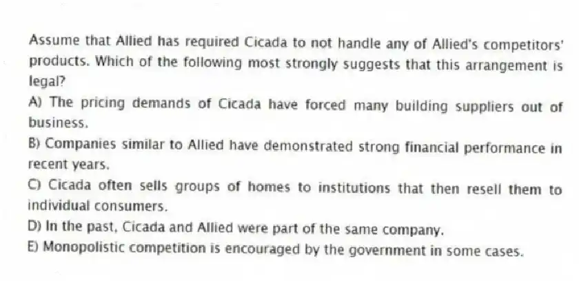 Assume that Allied has required Cicada to not handle any of Allied's competitors' products. Which of the following most strongly suggests that this arrangement is legal?
A) The pricing demands of Cicada have forced many building suppliers out of business.
B) Companies similar to Allied have demonstrated strong financial performance in recent years.
C) Cicada often sells groups of homes to institutions that then resell them to individual consumers.
D) In the past, Cicada and Allied were part of the same company.
E) Monopolistic competition is encouraged by the government in some cases.