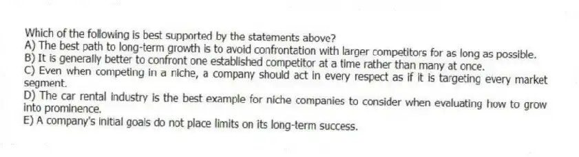 Which of the following is best supported by the statements above?
A) The best path to long-term growth is to avoid confrontation with larger competitors for as long as possible.
B) It is generally better to confront one established competitor at a time rather than many at once.
C) Even when competing in a niche, a company should act in every respect as if it is targeting every market segment.
D) The car rental industry is the best example for niche companies to consider when evaluating how to grow into prominence.
E) A company's initial goals do not place limits on its long-term success.