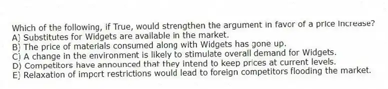 Which of the following, if True, would strengthen the argument in favor of a price increase?
A) Substitutes for Widgets are available in the market.
B) The price of materials consumed along with Widgets has gone up.
C) A change in the environment is likely to stimulate overall demand for Widgets.
D) Competitors have announced that they intend to keep prices at current levels.
E) Relaxation of import restrictions would lead to foreign competitors flooding the market.