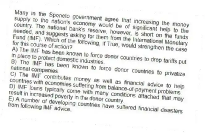 Many in the Sponeto government agree that increasing the money supply to the nation's economy would be of significant help to the country. The national bank's reserve, however, is short on the funds needed, and suggests asking for them from the International Monetary Fund (IMF). Which of the following, if True, would strengthen the case for this course of action?
A) The IMF has been known to force donor countries to drop tariffs put in place to protect domestic industries.
B) The IMF has been known to force donor countries to privatize national companies.
C) The IMF contributes money as well as financial advice to help countries with economies suffering from balance-of-payment problems.
D) IMF loans typically come with many conditions attached that may result in increased poverty in the donor country.
E) A number of developing countries have suffered financial disasters from following IMF advice.