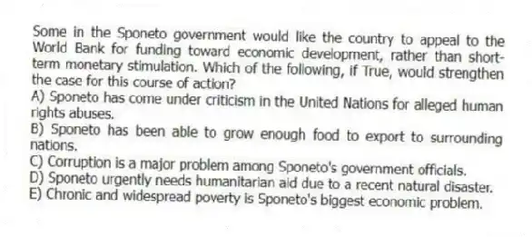 Some in the Sponeto government would like the country to appeal to the World Bank for funding toward economic development, rather than short-term monetary stimulation. Which of the following, if True, would strengthen the case for this course of action?
A) Sponeto has come under criticism in the United Nations for alleged human rights abuses.
B) Sponeto has been able to grow enough food to export to surrounding nations.
C) Corruption is a major problem among Sponeto's government officials.
D) Sponeto urgently needs humanitarian aid due to a recent natural disaster.
E) Chronic and widespread poverty is Sponeto's biggest economic problem.