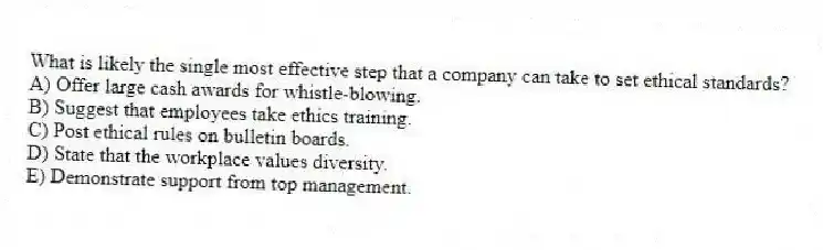 What is likely the single most effective step that a company can take to set ethical standards?
A) Offer large cash awards for whistle-blowing.
B) Suggest that employees take ethics training.
C) Post ethical rules on bulletin boards.
D) State that the workplace values diversity.
E) Demonstrate support from top management.