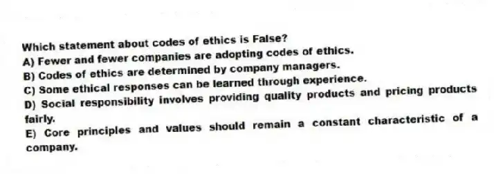 Which statement about codes of ethics is False?
A) Fewer and fewer companies are adopting codes of ethics.
B) Codes of ethics are determined by company managers.
C) Some ethical responses can be learned through experience.
D) Social responsibility involves providing quality products and pricing products fairly.
E) Core principles and values should remain a constant characteristic of a company.