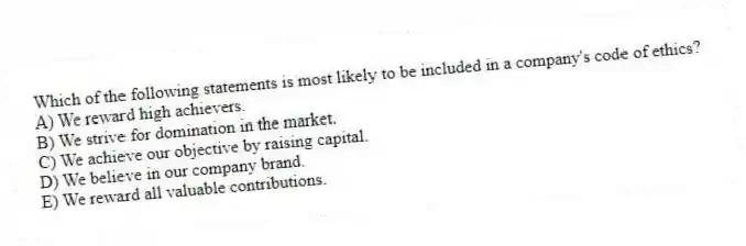 Which of the following statements is most likely to be included in a company's code of ethics?
A) We reward high achievers.
B) We strive for domination in the market.
C) We achieve our objective by raising capital.
D) We believe in our company brand.
E) We reward all valuable contributions.