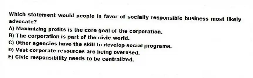 Which statement would people in favor of socially responsible business most likely advocate?
A) Maximizing profits is the core goal of the corporation.
B) The corporation is part of the civic world.
C) Other agencies have the skill to develop social programs.
D) Vast corporate resources are being overused.
E) Civic responsibility needs to be centralized.