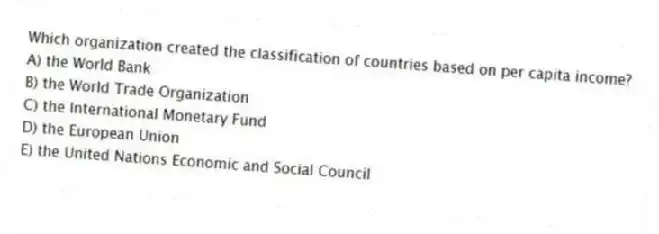 Which organization created the classification of countries based on per capita income?
A) the World Bank
B) the World Trade Organization
C) the International Monetary Fund
D) the European Union
E) the United Nations Economic and Social Council