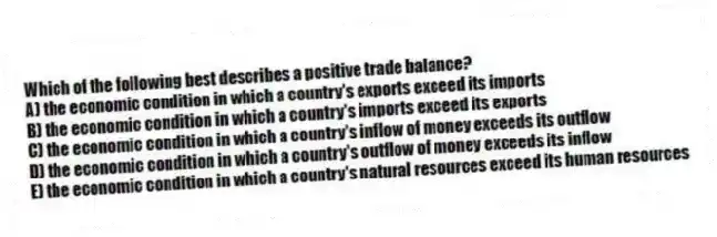 Which of the following best describes a positive trade balance?
A) the economic condition in which a country's exports exceed its imports
B) the economic condition in which a country's imports exceed its exports
C) the economic condition in which a country's inflow of money exceeds its outflow
D) the economic condition in which a country's outflow of money exceeds its inflow
E) the economic condition in which a country's natural resources exceed its human resources