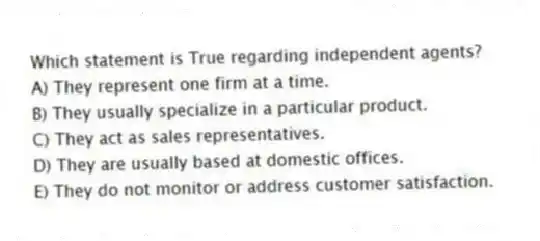 Which statement is True regarding independent agents?
A) They represent one firm at a time.
B) They usually specialize in a particular product.
C) They act as sales representatives.
D) They are usually based at domestic offices.
E) They do not monitor or address customer satisfaction.