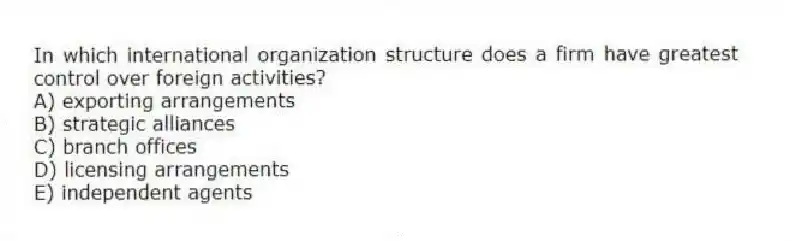 In which international organization structure does a firm have greatest control over foreign activities?
A) exporting arrangements
B) strategic alliances
C) branch offices
D) licensing arrangements
E) independent agents