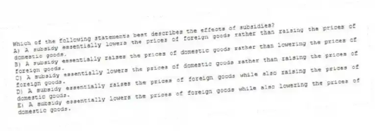 Which of the following statements best describes the effects of subsidies?
A) A subsidy essentially lowers the prices of foreign goods rather than raising the prices of domestic goods.
B) A subsidy essentially raises the prices of domestic goods rather than lowering the prices of foreign goods.
C) A subsidy essentially lowers the prices of domestic goods rather than raising the prices of foreign goods.
D) A subsidy essentially raises the prices of foreign goods while also raising the prices of domestic goods.
E) A subsidy essentially lowers the prices of foreign goods while also lowering the prices of domestic goods.