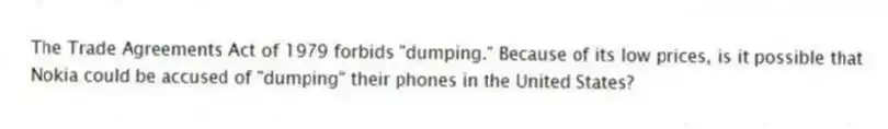 The Trade Agreements Act of 1979 forbids "dumping." Because of its low prices, is it possible that Nokia could be accused of "dumping" their phones in the United States?
