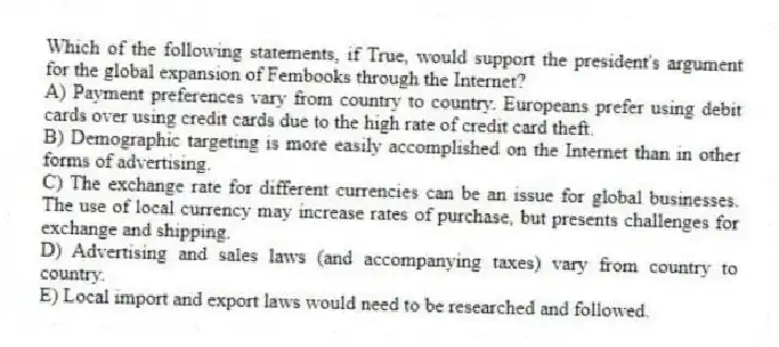 Which of the following statements, if True, would support the president's argument for the global expansion of Fembooks through the Internet?
A) Payment preferences vary from country to country. Europeans prefer using debit cards over using credit cards due to the high rate of credit card theft.
B) Demographic targeting is more easily accomplished on the Internet than in other forms of advertising.
C) The exchange rate for different currencies can be an issue for global businesses. The use of local currency may increase rates of purchase, but presents challenges for exchange and shipping.
D) Advertising and sales laws (and accompanying taxes) vary from country to country.
E) Local import and export laws would need to be researched and followed.