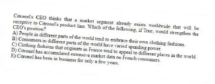 Citronel's CEO thinks that a market segment already exists worldwide that will be receptive to Citronel's product line. Which of the following, if True, would strengthen the CEO's position?
A) People in different parts of the world tend to embrace their own clothing fashions.
B) Consumers in different parts of the world have varied spending power.
C) Clothing fashions that originate in France tend to appeal to different places in the world.
D) Citronel has accumulated extensive market data on French consumers.
E) Citronel has been in business for only a few years.