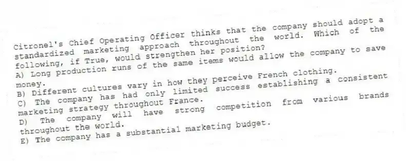 Citronel's Chief Operating Officer thinks that the company should adopt a standardized marketing approach throughout the world. Which of the following, if True, would strengthen her position?
A) Long production runs of the same items would allow the company to save money.
B) Different cultures vary in how they perceive French clothing.
C) The company has had only limited success establishing a consistent marketing strategy throughout France.
D) The company will have strong competition from various brands throughout the world.
E) The company has a substantial marketing budget.