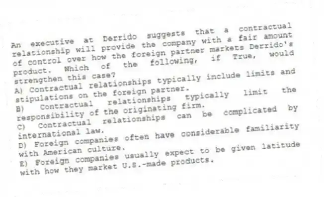 An executive at Derrido suggests that a contractual relationship will provide the company with a fair amount of control over how the foreign partner markets Derrido's product. Which of the following, if True, would strengthen this case?
A) Contractual relationships typically include limits and stipulations on the foreign partner.
B) Contractual relationships typically limit the responsibility of the originating firm.
C) Contractual relationships can be complicated by international law.
D) Foreign companies often have considerable familiarity with American culture.
E) Foreign companies usually expect to be given latitude with how they market U.S.-made products.
