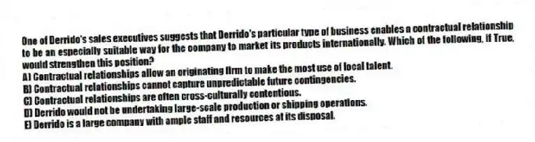 One of Derrido's sales executives suggests that Derrido's particular type of business enables a contractual relationship to be an especially suitable way for the company to market its products internationally. Which of the following, if True, would strengthen this position?
A) Contractual relationships allow an originating firm to make the most use of local talent.
B) Contractual relationships cannot capture unpredictable future contingencies.
C) Contractual relationships are often cross-culturally contentious.
D) Derrido would not be undertaking large-scale production or shipping operations.
E) Derrido is a large company with ample staff and resources at its disposal.