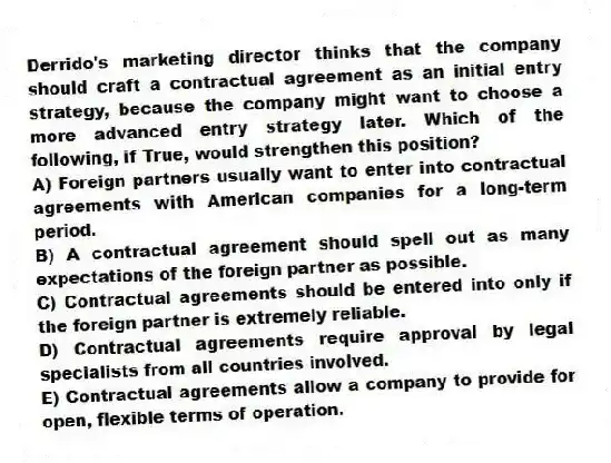 Derrido's marketing director thinks that the company should craft a contractual agreement as an initial entry strategy, because the company might want to choose a more advanced entry strategy later. Which of the following, if True, would strengthen this position?
A) Foreign partners usually want to enter into contractual agreements with American companies for a long-term period.
B) A contractual agreement should spell out as many expectations of the foreign partner as possible.
C) Contractual agreements should be entered into only if the foreign partner is extremely reliable.
D) Contractual agreements require approval by legal specialists from all countries involved.
E) Contractual agreements allow a company to provide for open, flexible terms of operation.