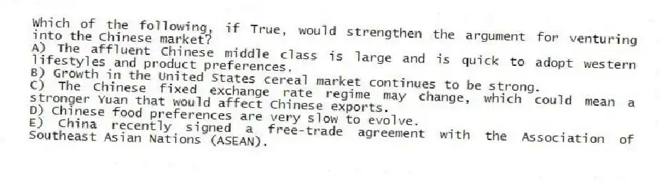 Which of the following, if True, would strengthen the argument for venturing into the Chinese market?
A) The affluent Chinese middle class is large and is quick to adopt western lifestyles and product preferences.
B) Growth in the United States cereal market continues to be strong.
C) The Chinese fixed exchange rate regime may change, which could mean a stronger Yuan that would affect Chinese exports.
D) Chinese food preferences are very slow to evolve.
E) China recently signed a free-trade agreement with the Association of Southeast Asian Nations (ASEAN).
