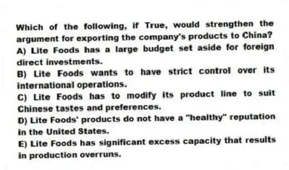 Which of the following, if True, would strengthen the argument for exporting the company's products to China?
A) Lite Foods has a large budget set aside for foreign direct investments.
B) Lite Foods wants to have strict control over its international operations.
C) Lite Foods has to modify its product line to suit Chinese tastes and preferences.
D) Lite Foods' products do not have a "healthy" reputation in the United States.
E) Lite Foods has significant excess capacity that results in production overruns.