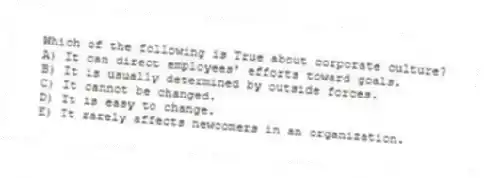 Which of the following is True about corporate culture?
A) It can direct employees' efforts toward goals.
B) It is usually determined by outside forces.
C) It cannot be changed.
D) It is easy to change.
E) It rarely affects newcomers in an organization.
