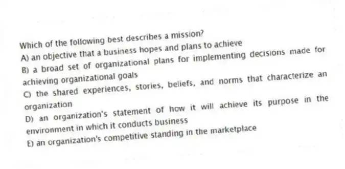 Which of the following best describes a mission?
A) an objective that a business hopes and plans to achieve
B) a broad set of organizational plans for implementing decisions made for achieving organizational goals
C) the shared experiences, stories, beliefs, and norms that characterize an organization
D) an organization's statement of how it will achieve its purpose in the environment in which it conducts business
E) an organization's competitive standing in the marketplace