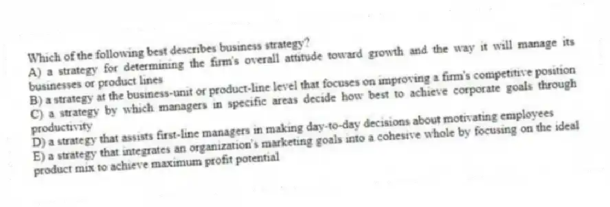 Which of the following best describes business strategy?
A) a strategy for determining the firm's overall attitude toward growth and the way it will manage its businesses or product lines
B) a strategy at the business-unit or product-line level that focuses on improving a firm's competitive position
C) a strategy by which managers in specific areas decide how best to achieve corporate goals through productivity
D) a strategy that assists first-line managers in making day-to-day decisions about motivating employees
E) a strategy that integrates an organization's marketing goals into a cohesive whole by focusing on the ideal product mix to achieve maximum profit potential