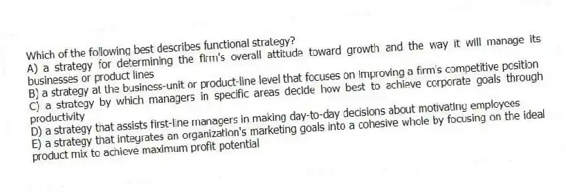 Which of the following best describes functional strategy?
A) a strategy for determining the firm's overall attitude toward growth and the way it will manage its businesses or product lines
B) a strategy at the business-unit or product-line level that focuses on improving a firm's competitive position
C) a strategy by which managers in specific areas decide how best to achieve corporate goals through productivity
D) a strategy that assists first-line managers in making day-to-day decisions about motivating employees
E) a strategy that integrates an organization's marketing goals into a cohesive whole by focusing on the ideal product mix to achieve maximum profit potential