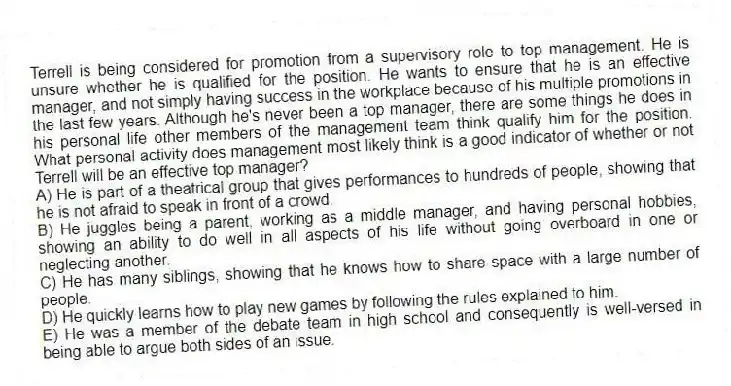 Terrell is being considered for promotion from a supervisory role to top management. He is unsure whether he is qualified for the position. He wants to ensure that he is an effective manager, and not simply having success in the workplace because of his multiple promotions in the last few years. Although he's never been a top manager, there are some things he does in his personal life other members of the management team think qualify him for the position. What personal activity does management most likely think is a good indicator of whether or not Terrell will be an effective top manager?
A) He is part of a theatrical group that gives performances to hundreds of people, showing that he is not afraid to speak in front of a crowd.
B) He juggles being a parent, working as a middle manager, and having personal hobbies, showing an ability to do well in all aspects of his life without going overboard in one or neglecting another.
C) He has many siblings, showing that he knows how to share space with a large number of people.
D) He quickly learns how to play new games by following the rules explained to him.
E) He was a member of the debate team in high school and consequently is well-versed in being able to argue both sides of an issue.