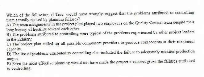 Which of the following, if True, would most strongly suggest that the problems attributed to controlling were actually caused by planning failures?
A) The team assignments in the project plan placed two employees on the Quality Control team despite their long history of hostility toward each other.
B) The problems attributed to controlling were typical of the problems experienced by other project leaders in the industry.
C) The project plan called for all possible component providers to produce components at their maximum capacity.
D) The list of problems attributed to controlling also included the failure to adequately monitor production output.
E) Even the most effective planning would not have made the project a success given the failures attributed to controlling.