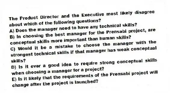The Product Director and the Executive most likely disagree about which of the following questions?
A) Does the manager need to have any technical skills?
B) In choosing the best manager for the Prensabi project, are conceptual skills more important than human skills?
C) Would it be a mistake to choose the manager with the strongest technical skills if that manager has weak conceptual skills?
D) Is it ever a good idea to require strong conceptual skills when choosing a manager for a project?
E) Is it likely that the requirements of the Prensabi project will change after the project is launched?