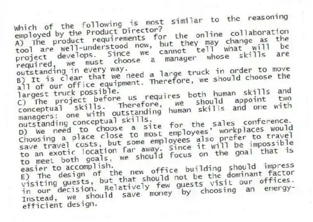 Which of the following is most similar to the reasoning employed by the Product Director?
A) The product requirements for the online collaboration tool are well-understood now, but they may change as the project develops. Since we cannot tell what will be required, we must choose a manager whose skills are outstanding in every way.
B) It is clear that we need a large truck in order to move all of our office equipment. Therefore, we should choose the largest truck possible.
C) The project before us requires both human skills and conceptual skills. Therefore, we should appoint two managers: one with outstanding human skills and one with outstanding conceptual skills.
D) We need to choose a site for the sales conference. Choosing a place close to most employees' workplaces would save travel costs, but some employees also prefer to travel to an exotic location far away. Since it will be impossible to meet both goals, we should focus on the goal that is easier to accomplish.
E) The design of the new office building should impress visiting guests, but that should not be the dominant factor in our decision. Relatively few guests visit our offices. Instead, we should save money by choosing an energy-efficient design.