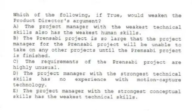 Which of the following, if True, would weaken the Product Director's argument?
A) The project manager with the weakest technical skills also has the weakest human skills.
B) The Prensabi project is so large that the project manager for the Prensabi project will be unable to take on any other projects until the Prensabi project is finished.
C) The requirements of the Prensabi project are highly unusual.
D) The project manager with the strongest technical skills has no experience with motion-capture technology.
E) The project manager with the strongest conceptual skills has the weakest technical skills.