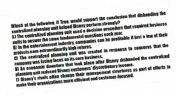 Which of the following, if True, would support the conclusion that disbanding the centralized planning unit helped Disney perform strongly?
A) The centralized planning unit used a decision procedure that required business units to answer the same fundamental questions each year.
B) In the entertainment industry, companies can be profitable if just a few of their projects earn extraordinarily high returns.
C) The centralized planning unit was created in response to concerns that the company was losing focus on its core business.
D) An economic downturn that took place after Disney disbanded the centralized planning unit reduced Disney customers' discretionary income.
E) Disney's rivals often change their management structures as part of efforts to make their organizations more efficient and customer-focused.