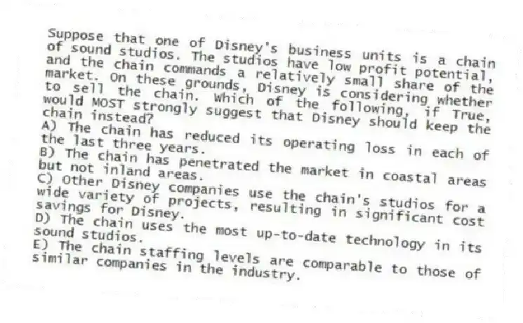 Suppose that one of Disney's business units is a chain of sound studios. The studios have low profit potential, and the chain commands a relatively small share of the market. On these grounds, Disney is considering whether to sell the chain. Which of the following, if True, would MOST strongly suggest that Disney should keep the chain instead?
A) The chain has reduced its operating loss in each of the last three years.
B) The chain has penetrated the market in coastal areas but not inland areas.
C) Other Disney companies use the chain's studios for a wide variety of projects, resulting in significant cost savings for Disney.
D) The chain uses the most up-to-date technology in its sound studios.
E) The chain staffing levels are comparable to those of similar companies in the industry.