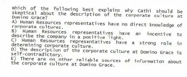 Which of the following best explains why Cathi should be skeptical about the description of the corporate culture at Domino Grace?
A) Human Resources representatives have no direct knowledge of corporate cultures.
B) Human Resources representatives have an incentive to describe the company in a positive light.
C) Human Resources representatives have a strong role in determining corporate culture.
D) The description of the corporate culture at Domino Grace is self-contradictory.
E) There are no other reliable sources of information about the corporate culture at Domino Grace.