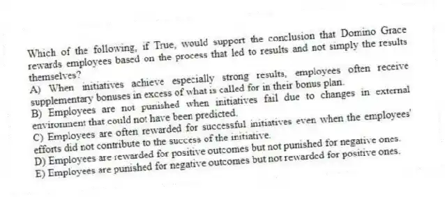 Which of the following, if True, would support the conclusion that Domino Grace rewards employees based on the process that led to results and not simply the results themselves?
A) When initiatives achieve especially strong results, employees often receive supplementary bonuses in excess of what is called for in their bonus plan.
B) Employees are not punished when initiatives fail due to changes in external environment that could not have been predicted.
C) Employees are often rewarded for successful initiatives even when the employees' efforts did not contribute to the success of the initiative.
D) Employees are rewarded for positive outcomes but not punished for negative ones.
E) Employees are punished for negative outcomes but not rewarded for positive ones.