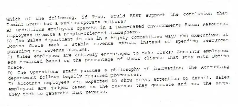 Which of the following, if True, would BEST support the conclusion that Domino Grace has a weak corporate culture?
A) Operations employees operate in a team-based environment; Human Resources employees promote a people-oriented atmosphere.
B) The Sales department is run in a highly competitive way; the executives at Domino Grace seek a stable revenue stream instead of spending resources pursuing new revenue streams.
C) Sales employees are actively encouraged to take risks; Accounts employees are rewarded based on the percentage of their clients that stay with Domino Grace.
D) The Operations staff pursues a philosophy of innovation; the Accounting department follows legally required procedures.
E) Accounts employees are expected to show great attention to detail. Sales employees are judged based on the revenue they generate and not the steps they took to generate that revenue.