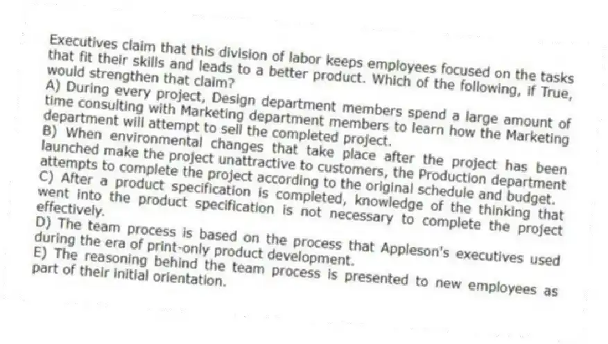 Executives claim that this division of labor keeps employees focused on the tasks that fit their skills and leads to a better product. Which of the following, if True, would strengthen that claim?
A) During every project, Design department members spend a large amount of time consulting with Marketing department members to learn how the Marketing department will attempt to sell the completed project.
B) When environmental changes that take place after the project has been launched make the project unattractive to customers, the Production department attempts to complete the project according to the original schedule and budget.
C) After a product specification is completed, knowledge of the thinking that went into the product specification is not necessary to complete the project effectively.
D) The team process is based on the process that Appleson's executives used during the era of print-only product development.
E) The reasoning behind the team process is presented to new employees as part of their initial orientation.