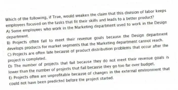 Which of the following, if True, would weaken the claim that this division of labor keeps employees focused on the tasks that fit their skills and leads to a better product?
A) Some employees who work in the Marketing department used to work in the Design department.
B) Projects often fail to meet their revenue goals because the Design department develops products for market segments that the Marketing department cannot reach.
C) Projects are often late because of product distribution problems that occur after the project is completed.
D) The number of projects that fail because they do not meet their revenue goals is lower than the number of projects that fail because they go too far over budget.
E) Projects often are unprofitable because of changes in the external environment that could not have been predicted before the project started.